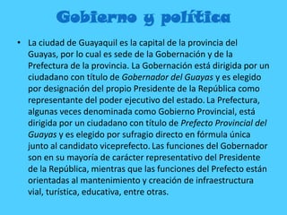 Gobierno y política
• La ciudad de Guayaquil es la capital de la provincia del
Guayas, por lo cual es sede de la Gobernación y de la
Prefectura de la provincia. La Gobernación está dirigida por un
ciudadano con título de Gobernador del Guayas y es elegido
por designación del propio Presidente de la República como
representante del poder ejecutivo del estado.La Prefectura,
algunas veces denominada como Gobierno Provincial, está
dirigida por un ciudadano con título de Prefecto Provincial del
Guayas y es elegido por sufragio directo en fórmula única
junto al candidato viceprefecto. Las funciones del Gobernador
son en su mayoría de carácter representativo del Presidente
de la República, mientras que las funciones del Prefecto están
orientadas al mantenimiento y creación de infraestructura
vial, turística, educativa, entre otras.
 
