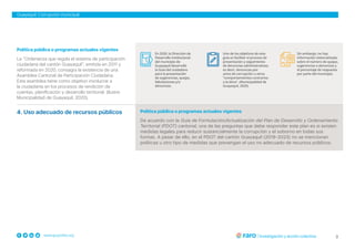 3
www.grupofaro.org
Guayaquil: Corrupción municipal
Política pública o programas actuales vigentes
La “Ordenanza que regula el sistema de participación
ciudadana del cantón Guayaquil”, emitida en 2011 y
reformada en 2020, consagra la existencia de una
Asamblea Cantonal de Participación Ciudadana.
Esta asamblea tiene como objetivo involucrar a
la ciudadanía en los procesos de rendición de
cuentas, planificación y desarrollo territorial. (Ilustre
Municipalidad de Guayaquil, 2020).
4. Uso adecuado de recursos públicos Política pública o programas actuales vigentes
De acuerdo con la Guía de Formulación/Actualización del Plan de Desarrollo y Ordenamiento
Territorial (PDOT) cantonal, una de las preguntas que debe responder este plan es si existen
medidas legales para reducir sustancialmente la corrupción y el soborno en todas sus
formas. A pesar de ello, en el PDOT del cantón Guayaquil (2019-2023) no se mencionan
políticas u otro tipo de medidas que prevengan el uso no adecuado de recursos públicos.
En 2020, la Dirección de
Desarrollo Institucional
del municipio de
Guayaquil desarrolló
la Guía del ciudadano
para la presentación
de sugerencias, quejas,
felicitaciones y/o
denuncias.
Uno de los objetivos de esta
guía es facilitar el proceso de
presentación y seguimiento
de denuncias administrativas;
es decir, denuncias por
actos de corrupción u otros
“comportamientos contrarios
a la ética”. (Municipalidad de
Guayaquil, 2020).
Sin embargo, no hay
información sistematizada
sobre el número de quejas,
sugerencias o denuncias y
el porcentaje de respuesta
por parte del municipio.
 