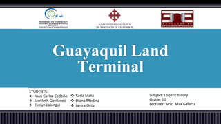 Guayaquil Land 
STUDENTS: 
 Juan Carlos Cedeño 
 Jamileth Gavilanez 
 Evelyn Lalangui 
Terminal 
Subject: Logistic tutory 
Grade: 10 
Lecturer: MSc. Max Galarza 
 Karla Mata 
 Diana Medina 
 Janira Ortiz 
 