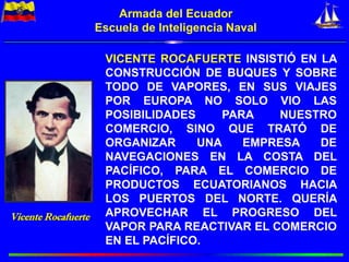 Armada del Ecuador
Escuela de Inteligencia Naval
Vicente Rocafuerte
VICENTE ROCAFUERTE INSISTIÓ EN LA
CONSTRUCCIÓN DE BUQUES Y SOBRE
TODO DE VAPORES, EN SUS VIAJES
POR EUROPA NO SOLO VIO LAS
POSIBILIDADES PARA NUESTRO
COMERCIO, SINO QUE TRATÓ DE
ORGANIZAR UNA EMPRESA DE
NAVEGACIONES EN LA COSTA DEL
PACÍFICO, PARA EL COMERCIO DE
PRODUCTOS ECUATORIANOS HACIA
LOS PUERTOS DEL NORTE. QUERÍA
APROVECHAR EL PROGRESO DEL
VAPOR PARA REACTIVAR EL COMERCIO
EN EL PACÍFICO.
 