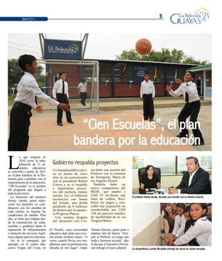 3Abril 2011
“Cien Escuelas”, el plan
bandera por la educación
L
o que empezó en
2010 como la reha-
bilitación de 21 pl-
anteles educativos
se convirtió a partir de 2011
en el plan bandera de la Pre-
fectura para contribuir con el
mejoramientodelaeducación.
“100 Escuelas” es el nombre
del programa que llegará a
toda la provincia.
La intención del prefecto
Jimmy Jairala, quien selec-
cionó los planteles en coor-
dinación con los alcaldes de
cada cantón, es mejorar las
condiciones de estudio. Para
ello, se tiene que trabajar des-
de la construcción de aulas,
canchas y graderíos hasta la
reparación de infraestructura
o dotación de servicios higié-
nicos dignos para los alumnos.
Así se lo consiguió, por
ejemplo, en el centro edu-
cativo Virgen del Cisne, en
El Triunfo, cuya comunidad
educativa dejó atrás una cova-
cha donde recibían clases. “A
veces, cuando llovía, nos mo-
jábamos, pero la profesora nos
ubicaba en otro lugar”, relató
Tatiana Zamora, quien pasó a
séptimo año de básica. “Gra-
cias al Prefecto ya tengo una
linda y hermosa escuela”, dijo
el día que el Ejecutivo Provin-
cial entregó el nuevo plantel.
Gobierno respalda proyectos
Un llamado público devi-
no en menos de cinco
días en un acercamiento
con el presidente Rafael
Correa y en el respaldo
a importantes proyec-
tos del prefecto Jimmy
Jairala. Así, el Gobierno
reconocerá con bonos
del Estado, una deuda
pendiente de 8 millones
de dólares por la autopis-
ta Progreso-Playas.
Una semana después
del encuentro con Cor-
rea hubo una reunión del
Prefecto con la ministra
de Transporte, María de
los Ángeles Duarte.
También hubo un
nuevo compromiso del
BEDE, que amplió a
USD 35 mi-llones una
línea de crédito, flexi-
bilizó los pagos y con-
cedió una asignación no
reembolsable por USD
144 mil para los estudios
de factibilidad de la vía
Tenguel-Balao.
El prefecto Jimmy Jairala, durante una reunión con la ministra Duarte.
La viceprefecta Luzmila Nicolalde entregó las obras en varias escuelas.
 