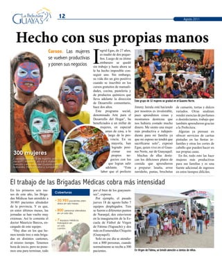 12
En los primeros seis me-
ses de este año, las Briga-
das Médicas han atendido a
30.985 pacientes alrededor
de la provincia. Y es que,
en estos últimos meses, las
jornadas se han vuelto muy
extensas. Así lo comenta el
doctor Mauricio Barcos, en-
cargado de este equipo.
“Hay días en los que he-
mos tenido tres o más briga-
das en distintos cantones,
al mismo tiempo. Tenemos
hora de inicio, pero no pone-
mos una para terminar, todo
Este grupo de 32 mujeres se graduó en el Guasmo Norte.
En Virgen de Fátima, se brindó atención a cientos de niños.
El trabajo de las Brigadas Médicas cobra más intensidad
Agosto 2011
Hecho con sus propias manos
Cursos. Las mujeres
se vuelven productivas
y ponen sus negocios I
ngrid Egas, de 27 años,
es madre de dos peque-
ños. Luego de su útimo
embarazo se quedó
sin trabajo y hasta ahora se
le ha hecho imposible con-
seguir uno. Sin embargo,
su vida dio un giro positivo
cuando se inscribió en los
cursos gratuitos de manuali-
dades, cocina, pastelería y
de productos químicos que
lleva adelante la dirección
de Desarrollo comunitario,
hace dos años.
Este programa social,
denominado Arte para el
Desarrollo del Hogar’, ha
beneficiados a un millar de
mujeres, en especial
amas de casa, a lo
largo de la pro-
vincia. En su
mayoría, han
logrado posi-
cionar sus
propios ne-
gocios con los
que logran salir
adelante. “Esta
labor que el prefecto
Jimmy Jairala está haciendo
por nosotros es invalorable,
pues aprendimos cosas y
mostramos destrezas que
nos hubiera costado mucho
dinero. Me siento una mujer
más productiva e indepen-
diente para mi familia ya
que mi esposo no tendrá que
sacrificarse solo”, expresó
Egas, quien vive en el Guas-
mo Norte, sur de Guayaquil.
Muchas de ellas desta-
can los deliciosos platos de
comida que aprendieron
a preparar: lasaña, arroz
navideño, pastas, brochetas
de camarón, tortas y dulces
variados. Otras analizan
vender esencias de perfumes
o desinfectantes, trabajo que
también aprendieron gracias
a la Prefectura.
Algunas ya piensan en
ofrecer servicios de caritas
pintadas en las fiestas in-
fantiles y otras los cortes de
cabello que pueden hacer en
sus propias casas.
En fin, todo esto las hace
mujeres más productivas
para sus familias y es una
fuente adicional de ingresos
en estos tiempos difíciles.
Capacitadas en: 5 de Agosto, estación
de la P1, Florida 2, 43 y la P, Pablo
Neruda y en zonas del Guayas como
Sabanilla, Pedro Carbo y Junquillal.
300 mujeres
por el bien de los guayasen-
ses”, expresa.
Por ejemplo, el pasado
jueves 18 de agosto hubo 7
equipos desplegados. Tres
se fueron a diferentes puntos
de Naranjal, dos estuvieron
en la inauguración de la Es-
cuela de Fútbol de Virgen
de Fátima (Yaguachi) y dos
más en Esmeraldas Chiquito
(Guayaquil).
Solo en ese día se atendie-
ron a 800 personas, cuando
normalmente se recibe a 300
pacientes.
Coberturas
30.985 pacientes aten-
didos en seis meses.
800 personas atendidas
en un solo día.
7 equipos médicos
trabajaron en
un solo
cantón.
 