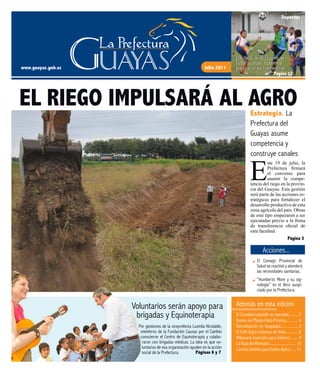 www.guayas.gob.ec Julio 2011
Páginas 6 - 7 El Conebiol expande su mercado......... 2
Nueva vía Playas-Data-Posorja............ 4
Desratización en Guayaquil................. 5
El Cefti logra historias de éxito............ 8
Millonaria inversión para Colimes........ 9
La Ruta del Montubio.......................... 10
CanchasintéticaparaIsidroAyora...... 11
Por gestiones de la viceprefecta Luzmila Nicolalde,
miembros de la Fundación Causas por el Cambio
conocieron el Centro de Equinoterapia y colabo-
raron con brigadas médicas. La idea es que vo-
luntarios de esa organización ayuden en la acción
social de la Prefectura.
Voluntarios serán apoyo para
brigadas y Equinoterapia
Además en esta edición
Páginas 6 y 7
EL RIEGO IMPULSARÁ AL AGRO
Acciones...
Estrategia. La
Prefectura del
Guayas asume
competencia y
construye canales
E
ste 19 de julio, la
Prefectura firmará
el convenio para
asumir la compe-
tencia del riego en la provin-
cia del Guayas. Esta gestión
será parte de las acciones es-
tratégicas para fortalecer el
desarrollo productivo de esta
zona agrícola del país. Obras
de este tipo empezaron a ser
ejecutadas previo a la firma
de transferencia oficial de
esta facultad.
El Consejo Provincial de
Salud se reactivó y atenderá
las necesidades sanitarias.
“Humberto Moré y su sig-
nología” es el libro auspi-
ciado por la Prefectura.
Página 3
Deportes
Los chicos de las Escuelas de
Fútbol acumulan experiencia
previo al torneo Intercantonal.
Página 12
 