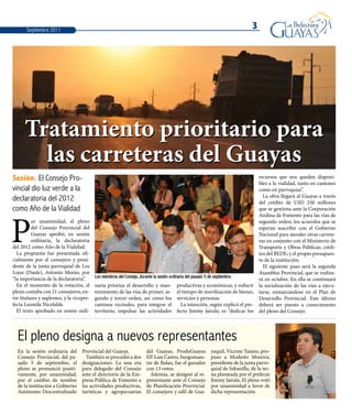 3Septiembre 2011
Tratamiento prioritario para
las carreteras del Guayas
Sesión. El Consejo Pro-
vincial dio luz verde a la
declaratoria del 2012
como Año de la Vialidad
Los miembros del Consejo, durante la sesión ordinaria del pasado 5 de septiembre.
P
or unanimidad, el pleno
del Consejo Provincial del
Guayas aprobó, en sesión
ordinaria, la declaratoria
del 2012 como Año de la Vialidad.
La propuesta fue presentada ofi-
cialmente por el consejero y presi-
dente de la junta parroquial de Los
Lojas (Daule), Antonio Morán, por
“la importancia de la declaratoria”.
En el momento de la votación, el
pleno contaba con 21 consejeros, en-
tre titulares y suplentes, y la vicepre-
fecta Luzmila Nicolalde.
El texto aprobado en sesión ordi-
naria prioriza el desarrollo y man-
tenimiento de las vías de primer, se-
gundo y tercer orden, así como los
caminos vecinales, para integrar el
territorio, impulsar las actividades
productivas y económicas, y reducir
el tiempo de movilización de bienes,
servicios y personas.
La intención, según explicó el pre-
fecto Jimmy Jairala, es “dedicar los
recursos que nos queden disponi-
bles a la vialidad, tanto en cantones
como en parroquias”.
La obra llegará al Guayas a través
del crédito de USD 250 millones
que se gestiona ante la Corporación
Andina de Fomento para las vías de
segundo orden; los acuerdos que se
esperan suscribir con el Gobierno
Nacional para atender otras carrete-
ras en conjunto con el Ministerio de
Transporte y Obras Públicas; crédi-
tos del BEDE; y el propio presupues-
to de la institución.
El siguiente paso será la segunda
Asamblea Provincial, que se realiza-
rá en octubre. En ella se continuará
la socialización de las vías a ejecu-
tarse, enmarcándose en el Plan de
Desarrollo Provincial. Este último
deberá ser puesto a conocimiento
del pleno del Consejo.
El pleno designa a nuevos representantes
En la sesión ordinaria del
Consejo Provincial, del pa-
sado 5 de septiembre, el
pleno se pronunció positi-
vamente, por unanimidad,
por el cambio de nombre
de la institución a Gobierno
Autónomo Descentralizado
Provincial del Guayas.
También se procedió a dos
designaciones. La una era
para delegado del Consejo
ante el directorio de la Em-
presa Pública de Fomento a
las actividades productivas,
turísticas y agropecuarias
del Guayas, ProduGuayas
EP. Luis Castro, burgomaes-
tre de Balao, fue el ganador
con 13 votos.
Además, se designó al re-
presentante ante el Consejo
de Planificación Provincial.
El consejero y edil de Gua-
yaquil, Vicente Taiano, pro-
puso a Modesto Moreira,
presidente de la junta parro-
quial de Sabanilla, de la ter-
na planteada por el prefecto
Jimmy Jairala. El pleno votó
por unanimidad a favor de
dicha representación.
 