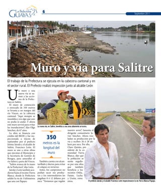 6
El trabajo de la Prefectura se ejecuta en la cabecera cantonal y en
el sector rural. El Prefecto realizó inspección junto al alcalde León
U
n muro y una
nueva vía se su-
man a las accio-
nes de la Prefec-
tura en Salitre.
El muro de contención
y enrocado de 350 metros
se levanta a un margen del
río Vinces, en la cabecera
cantonal. “Aquí siempre se
inundaba y era algo que uno
no podía ni andar. Y ahora
este muro servirá para evitar
las inundaciones”, dijo Olga
Sánchez, de 67 años.
La obra se financia con
crédito del BEDE y fue ins-
peccionada a inicios de
septiembre por el prefecto
Jimmy Jairala y el alcalde de
Salitre, Francisco León. El
muro se une a otras obras
que ejecutan el Municipio y
la Secretaría de Gestión de
Riesgos, para amurallar el
río Salitre y parte del Vinces.
“Salitre avanza de la mano
de la Prefectura”, dijo León.
Jairala y León también acu-
dieron hasta el recinto Tierra
Blanca, donde la Prefectura
asfaltó la vía de 3 kilómetros
que une con Papayo. El prefecto Jairala y el alcalde Francisco León inspeccionaron la vía Tierra Blanca-Papayo.
La nueva vía, en Salitre, beneficia a una zona altamente arrocera.
Muro y vía para Salitre
También cuenta con alcan-
tarillado y ductos para evitar
el colapso en invierno.
Antes, los campesinos no
podían sacar sus produc-
tos y los intermediarios les
pagaban 8 ó 12 dólares por
saca. “Teníamos que regalar
nuestro arroz”, lamenta el
dirigente comunitario Ja-
vier Sánchez. Ahora tras-
ladan su producción por la
vía y reciben 26 ó 28 dó-
lares por saca. Por ello,
Claro Quinto, pre-
sidente de la co-
munidad Tierra
Blanca, dijo que
la población se
siente orgullo-
sa por una obra
que también
beneficia a los
recintos Otilia,
Faisán, Lucha
y Unión, entre
otros.
350
metros es la
longitud del
muro
Septiembre 2011
 