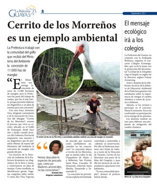 8
La Prefectura trabajó con
la comunidad del golfo
que recibió del Minis-
terio del Ambiente
la concesión de
11.000 has de
manglar
“E
l Minis-
terio nos
entrega la
concesión de
cerca de 11.000 hectáreas
de manglar, pero la Prefec-
tura fue parte del trabajo de
campo, que fue el más fuer-
te, porque permitió elaborar
un diagnóstico y un plan de
manejo para esta concesión”.
Con esta frase, Jerónimo
Vera, dirigente comunitario
y de la Asociación de Usua-
rios del Manglar “Cerrito
de los Morreños”, resume
el proceso que vivió su re-
cinto, ubicado en el Golfo
de Guayaquil, desde hace
año y medio cuando técni-
cos del Gobierno Provincial
empezaron una asesoría y
un diagnóstico que les per-
mitió obtener de manos del
Ministerio del Ambiente la
concesión de manglar más
grande del país.
Los técnicos de la Direc-
ción de Ambiente de la Pre-
fectura levantaron un diag-
nóstico de la flora y fauna,
y construyeron un plan de
manejo. Como resultado, se
identificaron garzas, fraga-
tas, cangrejos, jaiba, ostión.
Y como dice Vera “especies
Cerrito de los Morreños
es un ejemplo ambiental
El recinto Cerrito de los Morreños y comunidades aledañas recibirán una zona del manglar en concesión.
Afiche de “La Edad de la Estupidez”.
de pescado que nosotros
como (pobladores) an-
cestrales no las conocía-
mos”. La concesión abarca
a Cerrito de los Morreños,
que se asienta sobre la isla
Chupadores de Abajo, y
a Bellavista, San Vicente,
Santa Rosa, Cascajito, El
Desmonte, Libertad, Santa
Martha, Tamarindo y Ta-
marindo II.
La concesión les permiti-
ráunaexplotaciónlimitada,
controlada y sustentable, y
–además- su conservación.
Por ello, la Prefectura man-
tiene otro frente de traba-
jo a través de la Dirección
de Turismo. Cerrito de los
Morreños será parte de la
Ruta del Cangrejo y para
ello los técnicos de esa de-
pendencia capacitarán a los
habitantes.
“Es una comunidad ejem-
plar”, destacó el prefecto
Jimmy Jairala.
La Prefectura del Guayas, en
conjunto con la Embajada
Británica, organiza el con-
curso Colegios Ecoamiga-
bles, que va de la mano con
la proyección del documen-
tal “La Edad de la Estupidez
(Age of Stupid, en inglés) de
la directora inglesa Franny
Armstrong.
Antes y después de la exhi-
bición, técnicos de la Jefatu-
ra de Educación Ambiental
de la Prefectura guiarán a los
estudiantes sobre la impor-
tancia de mitigar el cambio
climático a través de accio-
nes cotidianas.
Además, se los invitará a
participar en el concurso.
Hasta el momento, Pycca ha
confirmado su participación
en la entrega de los premios.
Los alumnos tendrán un
mes para elaborar una pro-
puesta de mitigación del
cambio climático.
Hemos descubierto
especies de pescado
que, como po-
bladores ancestrales,
no las conocíamos”.
Jerónimo Vera
dirigente comunitario
“
El mensaje
ecológico
irá a los
colegios
Septiembre 2011
 