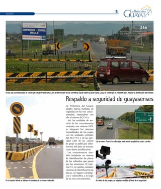 5
En el cantón Nobol se ultiman los detalles de un nuevo redondel.
La carretera Puerto Inca-Naranjal está siendo ampliada a cuatro carriles.
A través de los peajes, se adoptan medidas a favor de la seguridad.
En las vías concesionadas se construye nueva infraestructura. En la intersección de las carreteras Daule-Salitre y Daule-Santa Lucía, se construyó un redondel para mejorar la distribución del tránsito.
La Prefectura del Guayas
adopta nuevas medidas de
seguridad en las vías conce-
sionadas, sumándose con
ello al sistema ECU 911.
Así, las unidades de ser-
vicio de las concesionarias
contarán con sistema GPS,
se integrará los sistemas
troncalizados de los peajes
con las unidades centrales
del ECU 911 y en las pan-
tallas LED de las casetas
de peaje se publicará infor-
mación útil para el usuario,
como datos antidelictivos.
Las concesionarias tam-
bién instalarán un sistema
de identificación de placas
de los vehículos que pasen
por las estaciones. El siste-
ma 911, en cambio, instalará
cámaras de identificación de
placas, en lugares estratégi-
cos o vulnerables, a lo largo
de las vías concesionadas.
Respaldo a seguridad de guayasenses
Es el número de kilómetros de
vías primarias del Guayas que
están concesionados
566
AGOSTO
 