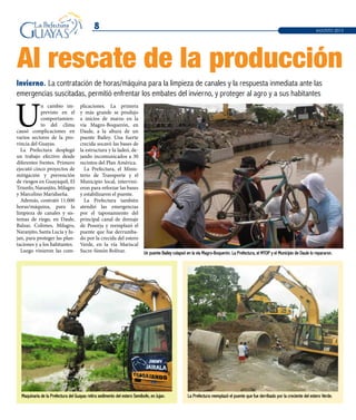 8
Invierno. La contratación de horas/máquina para la limpieza de canales y la respuesta inmediata ante las
emergencias suscitadas, permitió enfrentar los embates del invierno, y proteger al agro y a sus habitantes
AGOSTO 2013
Al rescate de la producción
Un puente Bailey colapsó en la vía Magro-Boquerón. La Prefectura, el MTOP y el Municipio de Daule lo repararon.
Maquinaria de la Prefectura del Guayas retira sedimento del estero Semibofe, en Jujan.
U
n cambio im-
previsto en el
comportamien-
to del clima
causó complicaciones en
varios sectores de la pro-
vincia del Guayas.
La Prefectura desplegó
un trabajo efectivo desde
diferentes frentes. Primero
ejecutó cinco proyectos de
mitigación y prevención
de riesgos en Guayaquil, El
Triunfo, Naranjito, Milagro
y Marcelino Maridueña.
Además, contrató 11.000
horas/máquina, para la
limpieza de canales y sis-
temas de riego, en Daule,
Balzar, Colimes, Milagro,
Naranjito, Santa Lucía y Ju-
jan, para proteger las plan-
taciones y a los habitantes.
Luego vinieron las com-
plicaciones. La primera
y más grande se produjo
a inicios de marzo en la
vía Magro-Boquerón, en
Daule, a la altura de un
puente Bailey. Una fuerte
crecida socavó las bases de
la estructura y la ladeó, de-
jando incomunicados a 30
recintos del Plan América.
La Prefectura, el Minis-
terio de Transporte y el
Municipio local, intervini-
eron para reforzar las bases
y estabilizaron el puente.
La Prefectura también
atendió las emergencias
por el taponamiento del
principal canal de drenaje
de Posorja y reemplazó el
puente que fue derrumba-
do por la crecida del estero
Verde, en la vía Mariscal
Sucre-Simón Bolívar.
La Prefectura reemplazó el puente que fue derribado por la creciente del estero Verde.
 