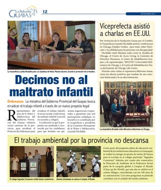 Decimos no al
maltrato infantil
12 SEPTIEMBRE 2013
Ordenanza. La iniciativa del Gobierno Provincial del Guayas busca
erradicar el trabajo infantil a través de un nuevo proyecto legal
Como parte del programa piloto de educación am-
biental de las instituciones educativas en Guayaquil,
se realizó la entrega-recepción de tachos de basura
para el reciclaje en el colegio particular “Sagrados
Corazones”. Además, por cuarto año consecutivo,
la Dirección de Ambiente de la Prefectura formó
parte de la campaña global A Limpiar el Mundo
(Clean up the World), que este año se celebró en el
cantón Milagro, coincidiendo con los 100 años de
su cantonización. Con estos programas se pretende
contribuir con el cuidado del medio ambiente.El colegio Sagrados Corazones recibió tachos recolectores. Jóvenes entusiastas se unieron A Limpiar el Mundo.
R
epresentantes del
área de la Niñez y
Adolescencia del
Gobierno Provin-
cial del Guayas visitaron
varios cantones de la pro-
vincia, para socializar el
Proyecto de Ordenanza para
erradicar el trabajo infantil,
el acoso escolar y toda forma
de maltrato infantil y juvenil
en escuelas y colegios.
La intención es que la pro-
puesta sea analizada y reco-
nocida por los ciudadanos,
para que brinden sus opi-
niones, sugerencias e inquie-
tudes, y garantizar una real
participación ciudadana. La
iniciativa es coordinada por
la viceprefecta y presidenta
de la Comisión Permanente
de la Niñez y Adolescencia,
Luzmila Nicolalde.
El trabajo ambiental por la provincia no descansa
Viceprefecta asistió
a charlas en EE.UU.
Por invitación de la Fundación Causas por el Cambio,
la Viceprefecta Luzmila Nicolalde asistió a conferencias
en Chicago, Estados Unidos, para tratar sobre Nutri-
ción y Accebilidad para las personas con discapacidad.
Nicolalde visitó distintas sedes como la Alcaldía de
Chicago, el Centro de Acces Living, la Comisión de
Derechos Humanos, el centro de rehabilitacion-tera-
pias y de equinoterapia, “SEGUIN”, Universidad Mid-
western de Chicago, y el Centro de Rehabilitación Físi-
ca del Instituto de Chicago Life Center.
Durante estas visitas se expusieron diferentes temas,
como los efectos positivos que resultan de una nutri-
ción balanceada y la no discriminación.
La viceprefecta Nicolalde visitó diferentes instituciones en Chicago.
La viceprefecta Luzmila Nicolalde junto a la alcaldesa de Nobol, Mariana Jácome, durante la promoción de la iniciativa.
 