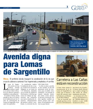 Avenida digna
para Lomas
de Sargentillo
3SEPTIEMBRE 2013
La Av. El Telégrafo, que atraviesa Lomas de Sargentillo, presenta una nueva imagen. La Prefectura trabajó en la ampliación de la calzada de dos a cuatro carrilles, y en la regeneración urbana.
Obras. El prefecto Jairala inauguró la canalización de la vía que
cruza la cabecera cantonal. Fue regenerada y ampliada a 4 carriles
L
omas de Sargen-
tillo cuenta con una
moderna avenida
que ordena y canali-
za su intenso tráfico vehicu-
lar en la cabecera cantonal y
embellece a esta población.
El prefecto Jimmy Jairala
entregó la obra en el marco
de la celebración por los 21
años de cantonización de
Lomas de Sargentillo, el pa-
sado 5 de septiembre.
La canalización implica
la ampliación de dos a cua-
tro carriles de la avenida El
Telégrafo, en un tramo de
1,74 kilómetros, dejándola
con un ancho de calzada de
20,40 metros. A ello hay que
sumar los trabajos de rege-
neración, que incluyeron
una nueva canalización, lu-
minarias, adoquinamiento
del parterre central y esca-
linatas. La inversión fue de
USD 2’486.152,83.
La obra se puso a prueba
en dos sentidos. El día del
aniversario sirvió de esce-
nario para el desfile cívico
estudiantil. Y ha aliviado el
tránsito vehicular dentro
del cantón. Como destacó
el Ejecutivo Provincial, esta
obra significó también un
ahorro, porque evitó –por
ahora- la necesidad de cons-
truir un paso lateral.
Carretera a Las Cañas
estáenreconstrucción
A buen ritmo avanza la
reconstrucción de la vía
Lomas de Sargentillo-Las
Cañas, que se financia a
través del convenio entre
la Prefectura y el Ministe-
rio de Obras Públicas.
Tras un recorrido mo-
torizado que hizo a lo lar-
go de los 5,034 kilómetros
que tiene la vía, el prefec-
to Jimmy Jairala informó
que se espera entregar la
obra dentro de, aproxi-
madamente, dos meses.
La inversión de la Pre-
fectura y del Ministerio es
de 1’300.000 dólares y el
beneficio es para 16.000
hectáreas de cultivos.
Obra: Canalización de la vía
en Lomas de Sargentillo
Longitud: 1,74 kms
Inversión: USD 2’486.152,83
 