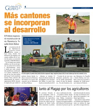 Más cantones
se incorporan
al desarrollo
4 SEPTIEMBRE 2013
L
a reconstrucción de
vía Mamanica–La
Toquilla–Simón
Bolívar avanza a
buen ritmo. Tendrá 15,6
kilómetros de longitud, una
carpeta asfáltica de 8,3 me-
tros de ancho y su inversión
asciende a 3’900.000 dólares.
“La vía tendrá una carpeta
asfáltica con 20 cm de espe-
sor, un ancho de 8,3 metros
y, adicionalmente, metro
y medio por cada costado
(de espaldones), totalizando
11,3 metros. Realmente es
una de las vías más anchas
del Guayas”. Así lo manifestó
Genaro Pinos, director del
departamento de control y
seguimiento BEDE, durante
la inspección que realizó el
El convenio firmado, el
18 de septiembre, entre la
Prefectura del Guayas y el
Ministerio de Agricultura,
permitirá financiar nuevas
técnicas de cultivo para po-
bladores de Pedro Carbo.
Ellos mejorarán su produc-
ción y condiciones de vida.
El prefecto Jimmy Jairala
firmó el convenio con Sil-
vana Vallejo, viceministra
de Desarrollo Rural. Produ-
Guayas es la empresa pública
del Gobierno Provincial que
ejecutará el proyecto que ha
sido denominado de sistema
de riego con eficiencia ener-
gética para pequeños y me-
dianos agricultores.
Esta primera etapa incluye
a 67 familias, que implemen-
tarán un sistema de riego
que utilice energía eléctrica.
En la foto superior, el prefecto Jimmy Jairala durante la inspección. Abajo, maquinaria pesada coloca el nuevo material que hará más resistente a la vía.
Junto al Magap por los agricultores
El Prefecto inspeccio-
nó reconstrucción de
vía Mananica-La To-
quilla-Simón Bolívar
prefecto Jimmy Jairala. La
obra la ejecuta la Prefectura
del Guayas en el marco del
convenio con el Ministerio
de Obras Públicas.
Además, se instalan 53
líneas de tubería metálica de
60 pulgadas y tres alcantari-
llas dobles. Se prevé fina-
lizarla en diciembre de 2013.
“A pesar de ser una zona
altamente productiva, esta
vía ha tenido aproximada-
mente 20 años de abando-
no... No solo beneficia a Ju-
jan, Mamanica, La Toquilla
y Simón Bolívar, sino tam-
bién a más de 45 recintos y
alrededor de 70.000 perso-
nas”, destacó el Prefecto.
Obra: Mamanica-La Toquilla-
Simón Bolívar
Longitud: 15,6 kms
Inversión: USD 3’900.000
 