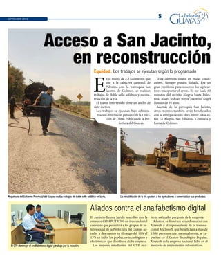 5SEPTIEMBRE 2013
El CTP disminuye el analfabetismo digital y trabaja por la inclusión.
Maquinaria del Gobierno Provincial del Guayas realiza trabajos de doble sello asfáltico en la vía. La rehabilitación de la vía ayudará a los agricultores a comercializar sus productos.
Aliados contra el analfabetismo digital
El prefecto Jimmy Jairala suscribió con la
empresa COMPUTRON un trascendental
convenio que permitirá a los grupos de in-
terés social de la Prefectura del Guayas ac-
ceder a descuentos en el rango del 10% al
15% en todos los productos tecnológicos y
electrónicos que distribuye dicha empresa.
Los mejores estudiantes del CTP reci-
birán estímulos por parte de la empresa.
Además, se firmó un acuerdo macro con
Xtratech y el representante de la transna-
cional Microsoft, que beneficiará a más de
1.080 personas que, mensualmente, se ca-
pacitan en el Centro Tecnológico Popular.
Xtratech es la empresa nacional líder en el
mercado de implementos informáticos.
E
n el tramo de 2,3 kilómetros que
une a la cabecera cantonal de
Palestina con la parroquia San
Jacinto, de Colimes, se realizan
trabajos de doble sello asfáltico y recons-
trucción de la vía.
El tramo intervenido tiene un ancho de
siete metros.
Los trabajos se ejecutan bajo adminis-
tración directa con personal de la Direc-
ción de Obras Públicas de la Pre-
fectura del Guayas.
“Esta carretera estaba en malas condi-
ciones. Siempre pasaba dañada. Era un
gran problema para nosotros los agricul-
tores transportar el arroz.. Yo me hacía 60
minutos del recinto Alegría hasta Pales-
tina. Ahora todo es mejor”, expreso Ángel
Rosado de 35 años.
Además de la parroquia San Jacinto,
otros recintos también serán beneficiados
con la entrega de esta obra. Entre estos es-
tán La Alegría, San Eduardo, Centinela y
Loma de Colimes.
Acceso a San Jacinto,
en reconstrucción
Equidad. Los trabajos se ejecutan según lo programado
 