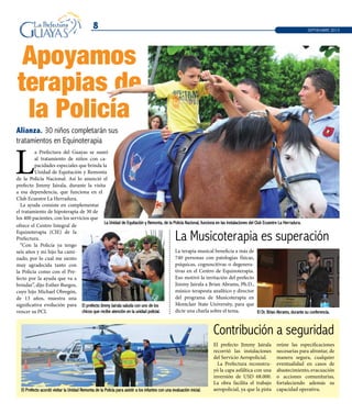 L
a Prefectura del Guayas se sumó
al tratamiento de niños con ca-
pacidades especiales que brinda la
Unidad de Equitación y Remonta
de la Policía Nacional. Así lo anunció el
prefecto Jimmy Jairala, durante la visita
a esa dependencia, que funciona en el
Club Ecuestre La Herradura.
La ayuda consiste en complementar
el tratamiento de hipoterapia de 30 de
los 400 pacientes, con los servicios que
8
Alianza. 30 niños completarán sus
tratamientos en Equinoterapia
La Unidad de Equitación y Remonta, de la Policía Nacional, funciona en las instalaciones del Club Ecuestre La Herradura.
El prefecto Jimmy Jairala saluda con uno de los
chicos que recibe atención en la unidad policial. El Dr. Brian Abrams, durante su conferencia.
SEPTIEMBRE 2013
Apoyamos
terapias de
la Policía
El Prefecto acordó visitar la Unidad Remonta de la Policía para asistir a los infantes con una evaluación inicial.
Contribución a seguridad
La Musicoterapia es superación
El prefecto Jimmy Jairala
recorrió las instalaciones
del Servicio Aeropolicial.
La Prefectura reconstru-
yó la capa asfáltica con una
inversión de USD 68.000.
La obra facilita el trabajo
aeropolicial, ya que la pista
reúne las especificaciones
necesarias para afrontar, de
manera segura, cualquier
eventualidad en casos de
abastecimiento, evacuación
o acciones comunitarias,
fortaleciendo además su
capacidad operativa.
La terapia musical beneficia a más de
740 personas con patologías físicas,
psíquicas, cognoscitivas o degenera-
tivas en el Centro de Equinoterapia.
Eso motivó la invitación del prefecto
Jimmy Jairala a Brian Abrams, Ph.D.,
músico terapeuta analítico y director
del programa de Musicoterapia en
Montclair State University, para que
dicte una charla sobre el tema.
ofrece el Centro Integral de
Equinoterapia (CIE) de la
Prefectura.
“Con la Policía ya tengo
seis años y mi hijo ha cami-
nado, por lo cual me siento
muy agradecida tanto con
la Policía como con el Pre-
fecto por la ayuda que va a
brindar”, dijo Esther Burgos,
cuyo hijo Michael Obregón,
de 13 años, muestra una
significativa evolución para
vencer su PCI.
 
