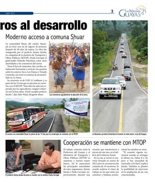 El trabajo conjunto entre la
Prefectura del Guayas y el
Ministerio de Transporte y
Obras Públicas (MTOP) se
mantiene y tomará mayor
fuerza. Así lo anunciaron
las principales autoridades
de estos organismos, Jimmy
Jairala y Paola Carvajal, res-
pectivamente, durante una
reunión que mantuvieron a
inicios de este mes, en el edi-
ficio del Gobierno Zonal.
En la cita se revisó el con-
venio firmado en marzo de
2012 para la reconstrucción
conjunta de 19 carreteras. Se
acordó acelerar el ritmo de
trabajo en las que están por
culminar y finalizar pronta-
mente los estudios en otras.
“El acuerdo vigente ter-
minará cuando se entregue
la última vía. Faltan 8 o 10;
pero si hay necesidad de
renovarlo, se lo hará”, explicó
Jairala. También se planteó
la posibilidad de intervenir
en la ampliación de las vías
concesionadas.
La comunidad Shuar, del cantón Naran-
jal, ya tiene una vía de ingreso de primera,
después de 40 años de espera. La obra fue
inaugurada por el prefecto Jimmy Jairala,
en compañía de la ministra de Transporte y
Obras Públicas (MTOP), Paola Carvajal; el
gobernador Rolando Panchana, entre otras
autoridades y los comuneros del sector.
Tiene 8 kms de extensión, dos carriles, se-
ñalización horizontal y vertical, tres puentes
sobre los esteros: Seco, Las Damas y Venado
Camacho, así como un sistema de alcantaril-
lado en La Toma.
Su inversión es de USD 3,3 millones y es
parte de las 19 vías que se ejecutan en conve-
nio con el MTOP. “Esta obra ha sido tan es-
perada por los agricultores; ningún Gobier-
no nos la hizo antes. Usted cumplió prefecto
Jairala ”, dijo Julio Wajai, dirigente shuar.
3ABRIL 2014
tros al desarrollo
Los comuneros agradecieron la ejecución de la obra.
El acceso a la comunidad Shuar es parte de las 19 vías que se construyen en convenio con el MTOP. La flamante carretera fomentará el turismo en este sector rural del Guayas.
El prefecto Jimmy Jairala durante su reunión con la ministra Paola Carvajal.
Moderno acceso a comuna Shuar
Cooperación se mantiene con MTOP
 