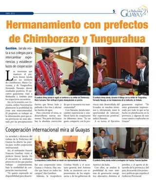 5
El prefecto Jimmy Jairala recibió al embajador de Francia, Francois Gauthier.La viceprefecta Cristina Nivelo se reunió con representantes de Austria.
El prefecto Jimmy Jairala le regaló un sombrero a su similar de Chimborazo,
Mario Curicama. Éste retribuyó el gesto obsequiándole un poncho.
El prefecto Jimmy Jairala, durante el diálogo con su similar de Tungurahua,
Fernando Naranjo, en las instalaciones de la institución, en Ambato.
L
as reuniones que
mantuvo el pre-
fecto Jimmy Jairala
con sus similares
de Chimborazo, Mario Cu-
ricama, y de Tungurahua,
Fernando Naranjo, dieron
resultados positivos. El eje-
cutivo guayasense viajó a
Riobamba y Ambato para
los respectivos encuentros.
Así, en la reunión con Cu-
ricama, ambos funcionarios
plantearon la posibilidad de
crear una mancomunidad.
El propósito es trabajar en
la reforestación, para que es-
tas provincias no sean afec-
tada por las precipitaciones
La seriedad y eficiencia del
trabajo de la Prefectura del
Guayas ha abierto las puer-
tas para recibir cooperación
internacional.
Así, el embajador francés
Francois Gauthier visitó al
prefecto Jimmy Jairala. En
el encuentro se analizaron
proyectos en los que puedan
trabajar conjuntamente,
bajo la modalidad de coo-
peración internacional.
“Yo quiero expresarle mi
disponibilidad para desarro-
Cooperación internacional mira al Guayas
Gestión. Jairala visi-
ta a sus colegas para
intercambiar expe-
riencias y establecer
lazos de cooperación
Hermanamiento con prefectos
de Chimborazo y Tungurahua
ABRIL 2014
fuertes que llevan lodo y
palizada a los ríos y afectan
las fuentes de agua.
Para concretar el tema, se
desarrollarán nuevas reu-
niones. “Por parte de Guayas
hay la absoluta convicción
de que es necesaria esa man-
comunidad”.
Con Naranjo, Jairala inter-
cambió experiencias y esta-
bleció lazos de cooperación
en diferentes áreas. “Es un
gusto compartir con la pro-
vincia más desarrollada del
Ecuador en muchos térmi-
nos y, obviamente, tener la
oportunidad de intercam-
biar experiencias positivas”,
indicó Naranjo.
A su turno, el Ejecutivo
guayasense expresó: “Yo
estoy gratamente impresio-
nado por todo lo que se ha
hecho en planificación en la
provincia, y algunas de esas
cosas vamos a replicarlas en
Guayas”.
llar una cooperación entre
Guayas y Francia. Hay mu-
cho que hacer en todos los
campos”, dijo Gauthier.
Además, la viceprefecta
Cristina Nivelo y el secre-
tario general, José Antonio
Ávila, se reunieron con re-
presentantes de los empre-
sarios y de los gobiernos de
Austria y de Italia.
Con ellos, se analizó la
posibilidad de traer siste-
mas de generación energé-
tica alternativa distintos al
petróleo, y el aporte al de-
sarrollo de la provincia y del
país, de acuerdo a los proyec-
tos y políticas que impulsa el
Gobierno Provincial.
 