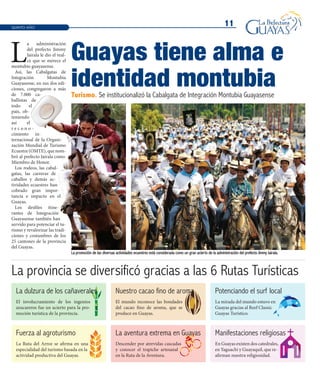 11OCTUBRE2012
11
Turismo. Se institucionalizó la Cabalgata de Integración Montubia Guayasense
L
a administración
del prefecto Jimmy
Jairala le dio el real-
ce que se merece el
montubio guayasense.
Así, las Cabalgatas de
Integración Montubia
Guayasense, en sus dos edi-
ciones, congregaron a más
de 7.000 ca-
ballistas de
todo el
país, ob-
teniendo
así el
r e c o n o -
cimiento in-
ternacional de la Organi-
zación Mundial de Turismo
Ecuestre(OMTE),quenom-
bró al prefecto Jairala como
Miembro de Honor.
Los rodeos, las cabal-
gatas, las carreras de
caballos y demás ac-
tividades ecuestres han
cobrado gran impor-
tancia e impacto en el
Guayas.
Los desfiles itine-
rantes de Integración
Guayasense también han
servido para potenciar el tu-
rismo y revalorizar las tradi-
ciones y costumbres de los
25 cantones de la provincia
del Guayas.
La promoción de las diversas actividades ecuestres está considerada como un gran acierto de la administración del prefecto Jimmy Jairala.
QUINTO AÑO
Guayas tiene alma e
identidad montubia
La provincia se diversificó gracias a las 6 Rutas Turísticas
Fuerza al agroturismo La aventura extrema en Guayas Manifestaciones religiosas
Potenciando el surf local
El involucramiento de los ingenios
azucareros fue un acierto para la pro-
moción turística de la provincia.
La Ruta del Arroz se afirma en una
especialidad del turismo basada en la
actividad productiva del Guayas.
El mundo reconoce las bondades
del cacao fino de aroma, que se
produce en Guayas.
Descender por atrevidas cascadas
y conocer el trapiche artesanal
en la Ruta de la Aventura.
En Guayas existen dos catedrales,
en Yaguachi y Guayaquil, que re-
afirman nuestra religiosidad.
La mirada del mundo estuvo en
Guayas gracias al Reef Classic
Guayas Turístico.
La dulzura de los cañaverales Nuestro cacao fino de aroma
 