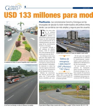 La canalización del tráfico en Lomas de Sargentillo incluyó la regeneración.
6
USD 133 millones para mod
Planificación. Las concesionarias Conorte y Concegua son las
encargadas de ejecutar la visión modernizadora del prefecto Jimmy
Jairala. Las carreteras son más amplias y seguras para los usuarios
E
n los cinco años
de la primera
administración
del prefecto Ji-
mmy Jairala, la provincia del
Guayas ha sido beneficiada
con la modernización de su
vialidad primaria, que está a
cargo de las concesionarias
Conorte y Concegua.
La inversión asciende a
133 millones de dólares.
Incluso, USD 33 millones
aún están pendientes de eje-
cución para este año 2014.
Los trabajos en estos cinco
años han sido amplios. Van
desde la ampliación a cuatro
carriles de varios tramos de
vías hasta la construcción de
pasos laterales y redondeles.
La intención es volver las
vías más seguras y disminuir
el tiempo de permanencia
de los usuarios en las vías.
Además, las concesiona-
rias ofrecen servicios gra-
tuitos. Así, 77.549 usuarios
fueron atendidos por auxi-
Teléfono de
emergencia:
1-800-266237
(CNT y Movistar):
*767 (Claro)
QUINTO AÑO
El paso lateral de Milagro incluye un puente sobre el río Milagro. Longitud: 7,48 kms. Inversión: USD 10’311.799.
El puente sobre el río Verde, en El Triunfo, fue ampliado a cuatro carriles.
La vía Puerto Inca-Naranjal, a la altura de Villanueva, fue ampliada.
lio mecánico entre los años
2009 y 2013, y otros 68.760
recibieron auxilio médico en
el mismo período.
El reto para esta segunda
administración es continuar
la transformación, aumen-
tando a cuatro carriles la to-
talidad de los 560 kilómetros
de vías concesionadas.
En una reunión con la
ministra de Transporte,
Paola Carvajal, el Ejecutivo
Provincial propuso un tra-
bajo conjunto. En la primera
sesión de Consejo Provincial
se planteará una primera in-
versión de USD 98 millones.
 