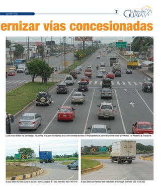 7
dernizar vías concesionadas
QUINTO AÑO
El paso lateral de Santa Lucía es una obra nueva. Longitud: 4,1 kms. Inversión: USD 3’987.433.
La vía Durán-Boliche fue aumentada a 10 carriles, en la zona de influencia de la nueva terminal terrestre. El financiamiento es parte del convenio entre la Prefectura y el Ministerio de Transporte.
El paso lateral de Palestina tiene redondeles de hormigón. Inversión: USD 5’135.058.
 