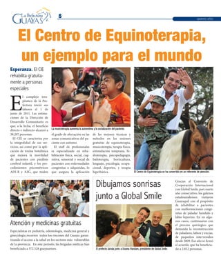 8
La musicoterapia aumenta la autoestima y la socialización del paciente.
El Centro de Equinoterapia se ha convertido en un referente de atención.
El prefecto Jairala junto a Usama Handam, presidente de Global Smile.
E
l complejo tera-
péutico de la Pre-
fectura inició sus
labores el 1 de
junio de 2011. Las estima-
ciones de la Dirección de
Desarrollo Comunitario es
que, a la fecha, el beneficio
directo e indirecto alcanzó a
38.207 personas.
El CIE se caracteriza por
la integralidad de sus ser-
vicios, así como por la apli-
cación de toxina botulínica
que mejora la movilidad
de pacientes con parálisis
cerebral infantil, y los pro-
cedimientos psicométricos
ADI-R y A2G, que miden
Esperanza. El CIE
rehabilita gratuita-
mente a personas
especiales
El Centro de Equinoterapia,
un ejemplo para el mundo
Atención y medicinas gratuitas
Dibujamos sonrisas
junto a Global Smile
Gracias al Convenio de
Cooperación Internacional
con Global Smile, por cuarto
año consecutivo, los galenos
estadounidenses visitaron
Guayaquil con el propósito
de rehabilitar a pacientes
con malformaciones congé-
nitas de paladar hendido y
labio leporino. En en algu-
nos casos, continuaron con
el proceso quirúrgico que
demanda la reconstrucción
de paladares, labios y encías,
de pequeños intervenidos
desde 2009. Ese año se firmó
el acuerdo que ha beneficia-
do a 2.832 personas.
Especialistas en pediatría, odontología, medicina general y
ginecología recorren todos los rincones del Guayas garan-
tizando el acceso a la salud en los sectores más vulnerables
de la provincia. En este período, las brigadas médicas han
beneficiado a 372.528 guayasenses.
QUINTO AÑO
el grado de afectación en las
zonas comunicativas del pa-
ciente con autismo.
El staff de profesionales
es especializado en reha-
bilitación física, social, cog-
nitiva, sensorial y social de
pacientes con enfermedades
congénitas o adquiridas, lo
que asegura la aplicación
de las mejores técnicas y
métodos en las sesiones
gratuitas de equinoterapia,
musicoterapia, terapia física,
estimulación temprana, hi-
droterapia, psicopedagogía,
bailoterapia, horticultura,
lenguaje, psicología, ocupa-
cional, deportes, y terapia
hiperbárica.
 