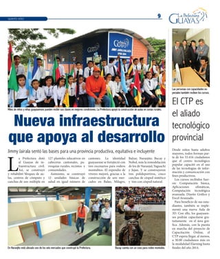 9
L
a Prefectura dotó
al Guayas de in-
fraestructura civil.
Así, se construyó
y rehabilitó bloques de au-
las, centros de cómputo y
canchas de uso múltiple en
127 planteles educativos en
cabeceras cantonales, pa-
rroquias rurales, recintos y
comunidades.
Asimismo, se construyó
12 unidades básicas de
salud en igual número de
cantones. La identidad
guayasense se fortaleció con
tres escenarios para rodeos
montubios. El expendio de
víveres mejoró, gracias a la
construcción de seis mer-
cados en Balao, Milagro,
Balzar, Naranjito, Bucay y
Nobol, más la remodelación
de los de Naranjal, Yaguachi
y Jujan. Y se construyeron
tres polideportivos, cinco
canchas de césped sintético
y tres con césped natural.
Nueva infraestructura
que apoya al desarrollo
Desde niños hasta adultos
mayores, todos forman par-
te de los 55.416 ciudadanos
que el centro tecnológico
popular capacitó en el uso
de las tecnologías de infor-
mación y comunicación con
fines productivos.
Los cursos recibidos fuer-
on: Computación básica,
Aplicaciones ofimáticas,
Computación tecnológica
avanzada, Diseño Gráfico y
Excel Avanzado.
Para beneficio de sus estu-
diantes, también se imple-
mentó una nueva Aula de
3D. Con ello, los guayasen-
ses podrán capacitarse gra-
tuitamente en el área grá-
fica. Además, con la puesta
en marcha del proyecto de
Capacitación Online, el
CTP espera llegar, al menos,
a 30.00 ciudadanos más en
la modalidad Elarning hasta
finales del año 2014.
QUINTO AÑO
Jimmy Jairala sentó las bases para una provincia productiva, equitativa e incluyente
El CTP es
el aliado
tecnológico
provincial
Miles de niños y niñas guayasenses pueden recibir sus clases en mejores condiciones. La Prefectura apoyó la construcción de aulas en zonas rurales.
Las personas con capacidades es-
peciales también reciben los cursos.
En Naranjito está ubicado uno de los seis mercados que construyó la Prefectura. Bucay cuenta con un coso para rodeo montubio.
 