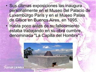 Sus últimas exposiciones las inaugura personalmente en el Museo del Palacio de Luxemburgo París y en el Museo Palais de Glace en Buenos Aires, en 1995.  Hasta poco antes de su fallecimiento estaba trabajando en su obra cumbre, denominada "La Capilla del Hombre". 