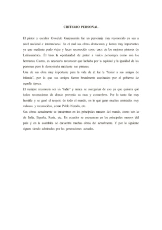 CRITERIO PERSONAL
El pintor y escultor Oswaldo Guayasamín fue un personaje muy reconocido ya sea a
nivel nacional e internacional. En el cual sus obras destacaron y fueron muy importantes
ya que mediante pudo viajar y hacer reconocido como unos de los mejores pintores de
Latinoamérica. Él tuvo la oportunidad de pintar a varios personajes como son los
hermanos Castro, es necesario reconocer que luchaba por la equidad y la igualdad de las
personas pero lo demostraba mediante sus pinturas.
Una de sus obra muy importante para la vida de él fue la “honor a sus amigos de
infancia”, por lo que sus amigos fueron brutalmente asesinados por el gobierno de
aquella época.
El siempre reconoció ser un “indio” y nunca se avergonzó de eso ya que quisiera que
todos reconocieran de donde provenía su raza y costumbres. Por lo tanto fue muy
humilde y se ganó el respeto de todo el mundo, en lo que gano muchas amistades muy
valiosas y reconocidas, como Pablo Neruda, etc.
Sus obras actualmente se encuentran en los principales museos del mundo, como son lo
de Italia, España, Rusia, etc. En ecuador se encuentran en los principales museos del
país y en la asamblea se encuentra muchas obras del actualmente. Y por lo siguiente
siguen siendo admiradas por las generaciones actuales.
 