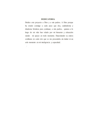 DEDICATORIA
Dedico este proyecto a Dios y a mis padres. A Dios porque
ha estado conmigo a cada paso que doy, cuidándome y
dándome fortaleza para continuar, a mis padres, quienes a lo
largo de mi vida han velado por mi bienestar y educación
siendo mi apoyo en todo momento. Depositando su entera
confianza en cada reto que se me presentaba sin dudar ni un
solo momento en mi inteligencia y capacidad.
.
 