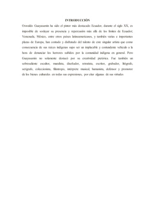 INTRODUCCIÓN
Oswaldo Guayasamín ha sido el pintor más destacado Ecuador, durante el siglo XX, es
imposible de soslayar su presencia y repercusión más allá de los límites de Ecuador;
Venezuela, México, entre otros países latinoamericanos, y también varias e importantes
plazas de Europa, han contado y disfrutado del talento de este singular artista que como
consecuencia de sus raíces indígenas supo ser un implacable y contundente vehículo a la
hora de denunciar los horrores sufridos por la comunidad indígena en general. Pero
Guayasamín no solamente destacó por su creatividad pictórica. Fue también un
sobresaliente escultor, muralista, diseñador, retratista, escritor, grabador, litógrafo,
serígrafo, coleccionista, filántropo, intérprete musical, humanista, defensor y promotor
de los bienes culturales en todas sus expresiones, por citar algunas de sus virtudes
 