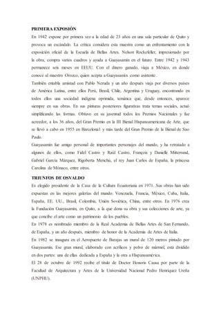 PRIMERA EXPOSIÓN
En 1942 expone por primera vez a la edad de 23 años en una sala particular de Quito y
provoca un escándalo. La crítica considera esta muestra como un enfrentamiento con la
exposición oficial de la Escuela de Bellas Artes. Nelson Rockefeller, impresionado por
la obra, compra varios cuadros y ayuda a Guayasamín en el futuro. Entre 1942 y 1943
permanece seis meses en EEUU. Con el dinero ganado, viaja a México, en donde
conoce al maestro Orozco, quien acepta a Guayasamín como asistente.
También entabla amistad con Pablo Neruda y un año después viaja por diversos países
de América Latina, entre ellos Perú, Brasil, Chile, Argentina y Uruguay, encontrando en
todos ellos una sociedad indígena oprimida, temática que, desde entonces, aparece
siempre en sus obras. En sus pinturas posteriores figurativas trata temas sociales, actuó
simplificando las formas. Obtuvo en su juventud todos los Premios Nacionales y fue
acreedor, a los 36 años, del Gran Premio en la III Bienal Hispanoamericana de Arte, que
se llevó a cabo en 1955 en Barcelona1 y más tarde del Gran Premio de la Bienal de Sao
Paulo.
Guayasamín fue amigo personal de importantes personajes del mundo, y ha retratado a
algunos de ellos, como Fidel Castro y Raúl Castro, François y Danielle Mitterrand,
Gabriel García Márquez, Rigoberta Menchú, el rey Juan Carlos de España, la princesa
Carolina de Mónaco, entre otros.
TRIUNFOS DE OSVALDO
Es elegido presidente de la Casa de la Cultura Ecuatoriana en 1971. Sus obras han sido
expuestas en las mejores galerías del mundo: Venezuela, Francia, México, Cuba, Italia,
España, EE. UU., Brasil, Colombia, Unión Soviética, China, entre otros. En 1976 crea
la Fundación Guayasamín, en Quito, a la que dona su obra y sus colecciones de arte, ya
que concibe el arte como un patrimonio de los pueblos.
En 1978 es nombrado miembro de la Real Academia de Bellas Artes de San Fernando,
de España, y un año después, miembro de honor de la Academia de Artes de Italia.
En 1982 se inaugura en el Aeropuerto de Barajas un mural de 120 metros pintado por
Guayasamín. Ese gran mural, elaborado con acrílicos y polvo de mármol, está dividido
en dos partes: una de ellas dedicada a España y la otra a Hispanoamérica.
El 28 de octubre de 1992 recibe el título de Doctor Honoris Causa por parte de la
Facultad de Arquitectura y Artes de la Universidad Nacional Pedro Henríquez Ureña
(UNPHU).
 
