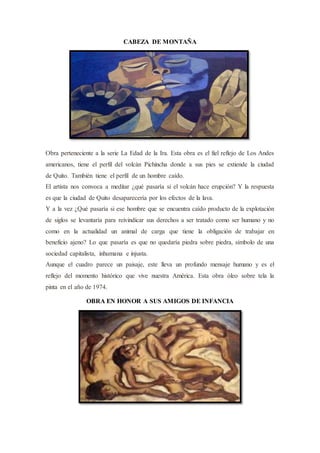 CABEZA DE MONTAÑA
Obra perteneciente a la serie La Edad de la Ira. Esta obra es el fiel reflejo de Los Andes
americanos, tiene el perfil del volcán Pichincha donde a sus pies se extiende la ciudad
de Quito. También tiene el perfil de un hombre caído.
El artista nos convoca a meditar ¿qué pasaría si el volcán hace erupción? Y la respuesta
es que la ciudad de Quito desaparecería por los efectos de la lava.
Y a la vez ¿Qué pasaría si ese hombre que se encuentra caído producto de la explotación
de siglos se levantaría para reivindicar sus derechos a ser tratado como ser humano y no
como en la actualidad un animal de carga que tiene la obligación de trabajar en
beneficio ajeno? Lo que pasaría es que no quedaría piedra sobre piedra, símbolo de una
sociedad capitalista, inhumana e injusta.
Aunque el cuadro parece un paisaje, este lleva un profundo mensaje humano y es el
reflejo del momento histórico que vive nuestra América. Esta obra óleo sobre tela la
pinta en el año de 1974.
OBRA EN HONOR A SUS AMIGOS DE INFANCIA
 