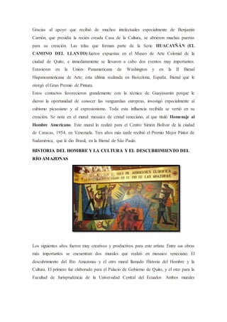 Gracias al apoyo que recibió de muchos intelectuales especialmente de Benjamín
Carrión, que presidía la recién creada Casa de la Cultura, se abrieron muchas puertas
para su creación. Las telas que forman parte de la Serie HUACAYÑÁN (EL
CAMINO DEL LLANTO) fueron expuestas en el Museo de Arte Colonial de la
ciudad de Quito, e inmediatamente se llevaron a cabo dos eventos muy importantes.
Estuvieron en la Unión Panamericana de Washington y en la II Bienal
Hispanoamericana de Arte; esta última realizada en Barcelona, España. Bienal que le
otorgó el Gran Premio de Pintura.
Estos contactos favorecieron grandemente con la técnica de Guayasamín porque le
dieron la oportunidad de conocer las vanguardias europeas, investigó especialmente al
cubismo picassiano y al expresionismo. Toda esta influencia recibida se vertió en su
creación. Se nota en el mural: mosaico de cristal veneciano, al que tituló Homenaje al
Hombre Americano. Este mural lo realizó para el Centro Simón Bolívar de la ciudad
de Caracas, 1954, en Venezuela. Tres años más tarde recibió el Premio Mejor Pintor de
Sudamérica, que le dio Brasil, en la Bienal de São Paulo.
HISTORIA DEL HOMBRE Y LA CULTURA Y EL DESCUBRIMIENTO DEL
RÍO AMAZONAS
Los siguientes años fueron muy creativos y productivos para este artista. Entre sus obras
más importantes se encuentran dos murales que realizó en mosaico veneciano: El
descubrimiento del Río Amazonas y el otro mural llamado Historia del Hombre y la
Cultura. El primero fue elaborado para el Palacio de Gobierno de Quito, y el otro para la
Facultad de Jurisprudencia de la Universidad Central del Ecuador. Ambos murales
 