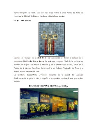fueron trabajados en 1958. Dos años más tarde recibió el Gran Premio del Salón de
Honor de la II Bienal de Pintura, Escultura y Grabado de México.
LA PATRIA JOVEN
Después de trabajar en la Edad de la Ira Guayasamín se dedicó a trabajar en el
monumento histórico La Patria joven. La serie que compone Edad de la ira luego de
exhibirse en el país fue llevada a México, y se la exhibió todo el año, 1973, en el
Palacio de la virreina, Barcelona. Luego pasó a las Galerías Nacionales de Praga y al
Museo de Arte moderno en Paris.
La escultura titulada Patria Joven se encuentra en la ciudad de Guayaquil
donde recuerda a quien lo mira el empeño y la capacidad creativa de este gran artista,
nacional.
ECUADOR Y ESPAÑA-HISPANOAMÉRICA
 