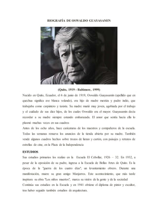 BIOGRAFÍA DE OSWALDO GUAYASAMIN
(Quito, 1919 - Baltimore, 1999)
Nacido en Quito, Ecuador, el 6 de junio de 1919, Oswaldo Guayasamín (apellido que en
quechua significa ave blanca volando), era hijo de madre mestiza y padre indio, que
trabajaba como carpintero y taxista. Su madre murió muy joven, agobiada por el trabajo
y el cuidado de sus diez hijos, de los cuales Oswaldo era el mayor. Guayasamín decía
recordar a su madre siempre estando embarazada. El amor que sentía hacía ella lo
plasmó muchas veces en sus cuadros
Antes de los ocho años, hace caricaturas de los maestros y compañeros de la escuela.
Todas las semanas renueva los anuncios de la tienda abierta por su madre. También
vende algunos cuadros hechos sobre trozos de lienzo y cartón, con paisajes y retratos de
estrellas de cine, en la Plaza de la Independencia
ESTUDIOS
Sus estudios primarios los realizo en la Escuela El Cebollar, 1926 – 32. En 1932, a
pesar de la oposición de su padre, ingresa a la Escuela de Bellas Artes de Quito. Es la
época de la "guerra de los cuatro días", un levantamiento obrero. Durante una
manifestación, muere su gran amigo Manjarros. Este acontecimiento, que más tarde
inspirara su obra "Los niños muertos", marca su visión de la gente y de la sociedad
Continúa sus estudios en la Escuela y en 1941 obtiene el diploma de pintor y escultor,
tras haber seguido también estudios de arquitectura.
 