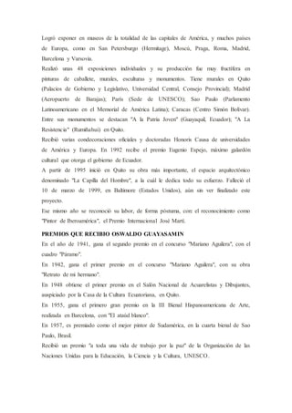Logró exponer en museos de la totalidad de las capitales de América, y muchos países
de Europa, como en San Petersburgo (Hermitage), Moscú, Praga, Roma, Madrid,
Barcelona y Varsovia.
Realizó unas 48 exposiciones individuales y su producción fue muy fructífera en
pinturas de caballete, murales, esculturas y monumentos. Tiene murales en Quito
(Palacios de Gobierno y Legislativo, Universidad Central, Consejo Provincial); Madrid
(Aeropuerto de Barajas); París (Sede de UNESCO); Sao Paulo (Parlamento
Latinoamericano en el Memorial de América Latina); Caracas (Centro Simón Bolívar).
Entre sus monumentos se destacan "A la Patria Joven" (Guayaquil, Ecuador); "A La
Resistencia" (Rumiñahui) en Quito.
Recibió varias condecoraciones oficiales y doctoradas Honoris Causa de universidades
de América y Europa. En 1992 recibe el premio Eugenio Espejo, máximo galardón
cultural que otorga el gobierno de Ecuador.
A partir de 1995 inició en Quito su obra más importante, el espacio arquitectónico
denominado "La Capilla del Hombre", a la cuál le dedica todo su esfuerzo. Falleció el
10 de marzo de 1999, en Baltimore (Estados Unidos), aún sin ver finalizado este
proyecto.
Ese mismo año se reconoció su labor, de forma póstuma, con: el reconocimiento como
"Pintor de Iberoamérica", el Premio Internacional José Martí.
PREMIOS QUE RECIBIO OSWALDO GUAYASAMIN
En el año de 1941, gana el segundo premio en el concurso "Mariano Aguilera", con el
cuadro "Páramo".
En 1942, gana el primer premio en el concurso "Mariano Aguilera", con su obra
"Retrato de mi hermano".
En 1948 obtiene el primer premio en el Salón Nacional de Acuarelistas y Dibujantes,
auspiciado por la Casa de la Cultura Ecuatoriana, en Quito.
En 1955, gana el primero gran premio en la III Bienal Hispanoamericana de Arte,
realizada en Barcelona, con "El ataúd blanco".
En 1957, es premiado como el mejor pintor de Sudamérica, en la cuarta bienal de Sao
Paulo, Brasil.
Recibió un premio "a toda una vida de trabajo por la paz" de la Organización de las
Naciones Unidas para la Educación, la Ciencia y la Cultura, UNESCO.
 