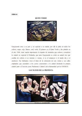OBRAS
QUITO VERDE
Guayasamín ama a su país y en especial a su ciudad, por ello la pinta en todos los
colores, negro, rojo, blanco, azul, verde. El primero es el Quito Verde y fue pintado en
el año 1948, tiene mucha importancia el conjunto de montañas que rodean o envuelven
la ciudad en especial el Pichincha, que para Guayasamín es como un animal vivo que
cambia de colores si es invierno o verano, si es el amanecer o el medio día o el
atardecer. Sus habitantes viven al ritmo de la coloración de este volcán y sus calles
empinadas que ascienden a los cerros caracterizan a la ciudad declarada la primera
ciudad junto a Cracovia como Patrimonio Cultural de la Humanidad por la UNESCO.
LAS MANOS DE LA PROTESTA
 
