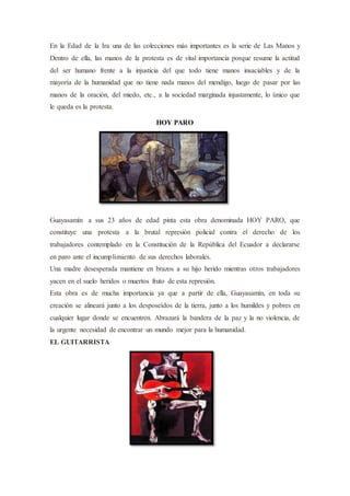 En la Edad de la Ira una de las colecciones más importantes es la serie de Las Manos y
Dentro de ella, las manos de la protesta es de vital importancia porque resume la actitud
del ser humano frente a la injusticia del que todo tiene manos insaciables y de la
mayoría de la humanidad que no tiene nada manos del mendigo, luego de pasar por las
manos de la oración, del miedo, etc., a la sociedad marginada injustamente, lo único que
le queda es la protesta.
HOY PARO
Guayasamín a sus 23 años de edad pinta esta obra denominada HOY PARO, que
constituye una protesta a la brutal represión policial contra el derecho de los
trabajadores contemplado en la Constitución de la República del Ecuador a declararse
en paro ante el incumplimiento de sus derechos laborales.
Una madre desesperada mantiene en brazos a su hijo herido mientras otros trabajadores
yacen en el suelo heridos o muertos fruto de esta represión.
Esta obra es de mucha importancia ya que a partir de ella, Guayasamín, en toda su
creación se alineará junto a los desposeídos de la tierra, junto a los humildes y pobres en
cualquier lugar donde se encuentren. Abrazará la bandera de la paz y la no violencia, de
la urgente necesidad de encontrar un mundo mejor para la humanidad.
EL GUITARRISTA
 