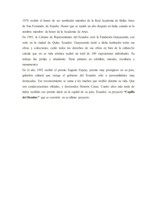 1978 recibió el honor de ser nombrado miembro de la Real Academia de Bellas Artes
de San Fernando, de España. Honor que se repitió un año después en Italia, cuando se lo
nombra miembro de honor de la Academia de Artes.
En 1981, la Cámara de Representantes del Ecuador creó la Fundación Guayasamín, con
sede en la ciudad de Quito, Ecuador. Guayasamín donó a dicha institución todas sus
obras y colecciones, cedió todos los derechos de sus obras en bien de la cultura.Se
calcula que en su vida artística realizó un total de 180 exposiciones individuales. Su
trabajo fue prolijo y abundante. Tiene pinturas en caballete, murales, esculturas y
monumentos.
En el año 1992 recibió el premio Eugenio Espejo, premio muy prestigioso en su país;
galardón cultural que otorga el gobierno del Ecuador sólo a personalidades muy
destacadas. Ese reconocimiento se suma a los muchos que recibió durante su vida. Que
son condecoraciones oficiales, y doctorados Honoris Causa. Cuatro años más tarde de
haber recibido ese premio inició en la capital de su país, Ecuador, su proyecto “Capilla
del Hombre” que se convirtió en su último proyecto
 