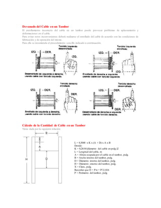 Devanado del Cable en un Tambor
El enrollamiento incorrecto del cable en un tambor puede provocar problemas de aplastamiento y
deformaciones en el cable.
Para evitar estos inconvenientes deberá realizarse el enrollado del cable de acuerdo con las condiciones de
fabricación y de operación del mismo.
Para ello se recomienda el procedimiento sencillo indicado a continuación.
Cálculo de la Cantidad de Cable en un Tambor
Viene dada por la siguiente relación:
L = 0,3048 x K x (A + D) x A x B
Donde:
K = 0,2618/(diámetro del cable en pulg.)2
L = Longitud del cable, m
A = Altura ocupada por el cable en el tambor, pulg.
B = Ancho interno del tambor, pulg.
D = Diámetro interno del tambor, pulg.
H = Diámetro externo del tambor, pulg.
X = Claro, pulg.
Recordar que D = P/π = P/3,1416
P = Perímetro del tambor, pulg.
 