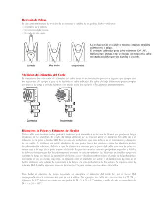 Revisión de Poleas
Es de suma importancia la revisión de las ranuras o canales de las poleas. Debe verificarse:
- El tamaño de la ranura.
- El contorno de la ranura.
- El grado de desgaste.
La inspección de los canales o ranuras se realiza mediante
calibradores o galgas.
El contacto calibrador-polea debe estarentre 130-150°.
Ranuras muy anchas o muy estrechas con respecto al cable
resultarán en daños graves a la polea y al cable.
Medición del Diámetro del Cable
Es importante la verificación del diámetro del cable antes de su instalación para estar seguros que cumple con
los requisitos del equipo y que se ha recibido el cable indicado. Un cable de bajo diámetro se puede romper
por exceso de carga y uno de diámetro alto puede dañar los equipos y desgastarse prematuramente.
Diámetros de Poleas y Esfuerzos de Flexión
Todo cable que funcione sobre poleas o tambores está sometido a esfuerzos de flexión que producen fatiga
mecánica en los alambres. El grado de fatiga depende de la relación entre el diámetro del cable (d) y el
diámetro de la polea o tambor (D). Este es uno de los factores que más influye en el rendimiento y duración
de un cable. Al doblarse un cable alrededor de una polea, tanto los cordones como los alambres sufren
desplazamientos relativos, debido a que la distancia a recorrer por la parte del cable que toca la polea es
menor que a lo largo de la parte externa del cable. La presión excesiva causada por poleas pequeñas y la falta
de lubricación restringen los desplazamientos internos en este movimiento. Las flexiones en sentidos opuestos
aceleran la fatiga del metal. La operación del cable a alta velocidad también afecta el grado de fatiga haciendo
necesario el uso de poleas mayores. La relación entre el diámetro del cable y el diámetro de la polea es el
factor utilizado para estimar la resistencia a la fatiga o la vida útil relativa de los cables. Se expresa como la
relación D/d. La tabla siguiente muestra la relación D/d para varias construcciones de cables.
Para hallar el diámetro de polea requerido se multiplica el diámetro del cable (d) por el factor D/d
correspondiente a la construcción que se va a utilizar. Por ejemplo, un cable de construcción 6 x 25 FW y
diámetro de 1/2” deberá instalarse en una polea de D = ½ x 26 = 13” mínimo, siendo el valor recomendado de
D = ½ x 39 = 19,5”.
 