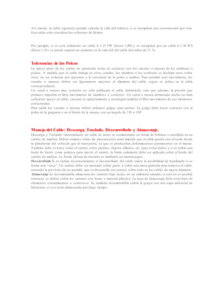 Así mismo, la tabla siguiente permite calcular la vida útil relativa, si se reemplaza una construcción por otra.
Esta tabla sólo considera los esfuerzos de flexión.
Por ejemplo, si se está utilizando un cable 6 x 25 FW (factor 1,00) y se reemplaza por un cable 6 x 36 WS
(factor 1,31) se puede esperar un aumento en la vida útil del cable del orden de 31 %.
Tolerancias de las Poleas
La mayor parte de los cables en operación están en contacto con los canales o ranuras de los tambores o
poleas. A medida que el cable trabaja en estos canales, los alambres o los cordones se deslizan unos sobre
otros en un esfuerzo por ajustarse a la curvatura de la polea o tambor. Para permitir este movimiento, los
canales o ranuras deben ser ligeramente mayores al diámetro del cable, según se indica en la tabla
correspondiente.
Un canal o ranura muy estrecho no sólo pellizcará el cable dañándolo, sino que además, la presión que
produce impedirá el libre movimiento de alambres o cordones. Un canal o ranura demasiado ancho no dará
suficiente apoyo al cable, causará su aplastamiento y restringirá también el libre movimiento de sus elementos
estructurales.
Para medir los canales o ranuras deben utilizarse galgas para poleas. La galga debe hacer contacto con la
polea en la garganta o en el fondo de la ranura, con un ángulo de 130 a 150°.
Manejo del Cable: Descarga, Traslado, Desenrrollado y Almacenaje.
Descarga y Traslado: Generalmente un cable de acero es suministrado en forma de bobinas o enrollado en un
carrete de madera. Deben tomarse todas las precauciones para impedir que el cable pueda caer al suelo desde
la plataforma del vehículo que lo transporta, ya que se producirían deformaciones permanentes en el mismo.
También debe evitarse rodar el carrete sobre piedras, objetos afilados, etc. para evitar daños y si se utiliza una
barra de hierro como palanca para mover el carrete, la barra solamente debe ser aplicada sobre el borde del
carrete de madera. La forma idónea de traslado es mediante un montacargas.
Desenrollado Si se realiza incorrectamente el desenrollado del cable existe la posibilidad de inutilizarlo si se
forma una “coca”. Un carrete debe ser montado sobre gatos o sobre una mesa giratoria para remover el cable,
teniendo la previsión de no permitir que se desenrolle sin control, sobre todo en los cables de mayor diámetro.
Almacenaje Es recomendable almacenar los carretes bajo techo, en un ambiente aireado; si esto no es posible
entonces se deben cubrir los carretes con lonas o material plástico. La zona de almacenaje debe estar lejos de
elementos contaminantes o corrosivos. Es también recomendable cubrir la guaya con una capa adicional de
lubricante si va a estar almacenada por largo tiempo
 