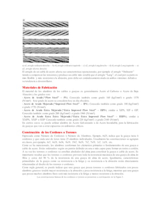 a) sZ, arreglo ordinarioderecho - b) zS, arreglo ordinarioizquierdo - c) zZ, arregloLangderecho - d) sS, arreglo Langizquierdo - e)
aZ, arreglo alterno derecho
El arreglo de un cable de acero afecta sus características operacionales, por ejemplo el arreglo “Ordinario”
tiende a compensar las tensiones y produce un cable más estable que el arreglo “Lang”, el cual por su parte es
más flexible y más resistente a la abrasión, pero debe ser cuidadosamente atado en ambos extremos debido a
su tendencia a desenrollarse.
Materiales de Fabricación
El material de los alambres de los cables o guayas es generalmente Acero al Carbono o Acero de Baja
Aleación y los grados son:
- Acero de Arado (“Plow Steel” – PS). Conocido también como grado 160 (kgf/mm²) o grado 1570
(N/mm²). Este grado de acero se considera hoy en día obsoleto.
- Acero de Arado Mejorado (“Improved Plow Steel” – IPS). Conocido también como grado 180 (kgf/mm²)
o grado 1770 (N/mm²).
- Acero de Arado Extra Mejorado (“Extra Improved Plow Steel” – EIPS), similar a XIPS, XIP o EIP.
Conocido también como grado 200 (kgf/mm²) o grado 1960 (N/mm²).
- Acero de Arado Extra Extra Mejorado (“Extra Extra Improved Plow Steel” – EEIPS), similar a
XXIPS, XXIP o EEIP Conocido también como grado 220 (kgf/mm²) o grado 2160 (N/mm²).
En ciertos casos se puede utilizar alambre de Acero Galvanizado o de Acero Inoxidable, para la fabricación
de guayas que van a estar expuestas en ambientes críticos.
Construcción de los Cordones o Torones
Expresada como Número de Cordones x Número de Alambres. Ejemplo, 6x25, indica que la guaya tiene 6
cordones y que cada uno de éstos tiene 25 alambres individuales. Usualmente las construcciones se agrupan
en clases, por ejemplo, 6x7, 6x19, 6x36, 8x19, 19x7, 8x19, 7x7, 7x19, 1x7, 1x19, etc.
Como se ha mencionado, los alambres conforman los elementos primarios o fundamentales de una guaya o
cable de acero. Están ordenados según un patrón definido en una o más capas para formar un torón o cordón.
A su vez los torones o cordones se enrollan alrededor del alma para constituir la guaya o cable de acero. Es
importante resaltar que los torones o cordones proveen toda la resistencia mecánica de una guaya de alma de
fibra y cerca del 90 % de la resistencia de una guaya de alma de acero. Igualmente, características
primordiales de la guaya como su resistencia a la fatiga y su resistencia a la abrasión están directamente
relacionadas al diseño de los torones o cordones.
Como regla general, se puede indicar que una guaya que posea torones o cordones fabricados con pocos
alambres gruesos tendrá mayor resistencia a la abrasión y poca resistencia a la fatiga, mientras que una guaya
que posea muchos alambres finos será más resistente a la fatiga y menos resistente a la abrasión.
Las construcciones básicas de los cordones o torones se presentan a continuación en la Figura 3.
 