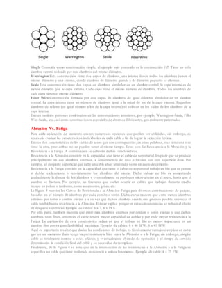 Single Conocida como construcción simple, el ejemplo más conocido es la construcción 1x7. Tiene un solo
alambre central rodeado por seis alambres del mismo diámetro.
Warrington Esta construcción tiene dos capas de alambres, una interna donde todos los alambres tienen el
mismo diámetro y una externa, donde alambres de diámetro grande y de diámetro pequeño se alternan.
Seale Esta construcción tiene dos capas de alambres alrededor de un alambre central, la capa interna es de
menor diámetro que la capa externa. Cada capa tiene el mismo número de alambres. Todos los alambres de
cada capa tienen el mismo diámetro.
Filler Wire Construcción formada por dos capas de alambres de igual diámetro alrededor de un alambre
central. La capa interna tiene un número de alambres igual a la mitad de los de la capa externa. Pequeños
alambres de relleno (en igual número a los de la capa interna) se colocan en los valles de los alambres de la
capa interna.
Existen también patrones combinados de las construcciones anteriores, por ejemplo, Warrington-Seale, Filler
Wire-Seale, etc., así como construcciones especiales de diversos fabricantes, generalmente patentadas.
Abrasión Vs. Fatiga
Para cada aplicación de izamiento existen numerosas opciones que pueden ser utilizadas, sin embargo, es
necesario evaluar las características individuales de cada cable a fin de lograr la selección óptima.
Existen dos características de los cables de acero que son contrapuestas; en otras palabras, o se tiene una o se
tiene la otra, pero ambas no se pueden tener al mismo tiempo. Estas son: La Resistencia a la Abrasión y la
Resistencia a la Fatiga. A continuación se definirán dichas características.
Resistencia a la Abrasión consiste en la capacidad que tiene el cable de soportar el desgaste que se produce
principalmente en sus alambres externos, a consecuencia del roce o fricción con otra superficie dura. Por
ejemplo, el desgaste superficial que sufre un cable al ser arrastrado sobre un suelo de cemento.
Resistencia a la Fatiga consiste en la capacidad que tiene el cable de soportar el trabajo en frío que se genera
al doblar cíclicamente o repetidamente los alambres del mismo. Dicho trabajo en frío va aumentando
gradualmente la dureza de los alambres y eventualmente se producen micro grietas en el acero, hasta que el
alambre se fractura. Por ejemplo, las fracturas que suelen ocurrir en cables que trabajan durante mucho
tiempo en poleas o tambores, como ascensores, grúas, etc.
La Figura 4 muestra las Curvas de Resistencia a la Abrasión-Fatiga para diversas construcciones de guayas,
basadas en el número de alambres por cada cordón o torón. Dicha curva muestra que entre menos alambres
externos por torón o cordón existan y a su vez que dichos alambres sean lo más gruesos posible, entonces el
cable tendrá buena resistencia a la Abrasión. Esto se explica porque en estas circunstancias se reduce el efecto
de desgaste superficial. Ejemplo de cables: 6 x 7, 6 x 19 S.
Por otra parte, también muestra que entre más alambres externos por cordón o torón existan y que dichos
alambres sean finos, entonces el cable tendrá mayor capacidad de doblez y por ende mayor resistencia a la
Fatiga. La explicación de esta característica radica en que el trabajo en frío es menos impactante en un
alambre fino por su gran flexibilidad mecánica. Ejemplo de cables: 6 x 46 SFW, 6 x 41 SFW.
Aquí es importante resaltar que dadas las condiciones de trabajo, es técnicamente ventajoso emplear un cable
que en un momento dado tenga mayor resistencia bien sea a la Abrasión o a la Fatiga, sin embargo, ningún
cable es totalmente inmune a estos efectos y eventualmente el modo de operación y el tiempo de servicio
determinarán la condición final del cable y su necesidad de reemplazo.
Finalmente, de la Figura 4 se nota que en la intersección de las resistencias a la Abrasión y a la Fatiga se
especifica un cable que tiene moderada resistencia a ambos fenómenos. Ejemplo de cable: 6 x 25 FW.
 