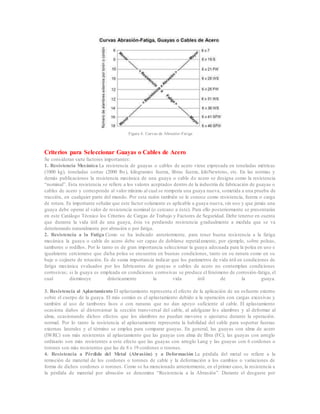 Figura 4. Curvas de Abrasión-Fatiga
Criterios para Seleccionar Guayas o Cables de Acero
Se consideran siete factores importantes:
1. Resistencia Mecánica La resistencia de guayas o cables de acero viene expresada en toneladas métricas
(1000 kg), toneladas cortas (2000 lbs), kilogramos fuerza, libras fuerza, kiloNewtons, etc. En las normas y
demás publicaciones la resistencia mecánica de una guaya o cable de acero se designa como la resistencia
“nominal”. Esta resistencia se refiere a los valores aceptados dentro de la industria de fabricación de guayas o
cables de acero y corresponde al valor mínimo al cual se rompería una guaya nueva, sometida a una prueba de
tracción, en cualquier parte del mundo. Por esta razón también se le conoce como resistencia, fuerza o carga
de rotura. Es importante señalar que este factor solamente es aplicable a guaya nueva, sin uso y que jamás una
guaya debe operar al valor de resistencia nominal (o cercano a éste). Para ello posteriormente se presentarán
en este Catálogo Técnico los Criterios de Cargas de Trabajo y Factores de Seguridad. Debe tenerse en cuenta
que durante la vida útil de una guaya, ésta va perdiendo resistencia gradualmente a medida que se va
deteriorando naturalmente por abrasión o por fatiga.
2. Resistencia a la Fatiga Como se ha indicado anteriormente, para tener buena resistencia a la fatiga
mecánica la guaya o cable de acero debe ser capaz de doblarse repetidamente, por ejemplo, sobre poleas,
tambores o rodillos. Por lo tanto es de gran importancia seleccionar la guaya adecuada para la polea en uso e
igualmente cerciorarse que dicha polea se encuentra en buenas condiciones, tanto en su ranura como en su
buje o cojinete de rotación. Es de suma importancia indicar que los parámetros de vida útil en condiciones de
fatiga mecánica evaluados por los fabricantes de guayas o cables de acero no contemplan condiciones
corrosivas; si la guaya es empleada en condiciones corrosivas se produce el fenómeno de corrosión-fatiga, el
cual disminuye drásticamente la vida útil de la guaya.
3. Resistencia al Aplastamiento El aplastamiento representa el efecto de la aplicación de un esfuerzo externo
sobre el cuerpo de la guaya. El más común es el aplastamiento debido a la operación con cargas excesivas y
también al uso de tambores lisos o con ranuras que no dan apoyo suficiente al cable. El aplastamiento
ocasiona daños al distorsionar la sección transversal del cable, al adelgazar los alambres y al deformar al
alma, ocasionando dichos efectos que los alambres no puedan moverse o ajustarse durante la operación.
normal. Por lo tanto la resistencia al aplastamiento representa la habilidad del cable para soportar fuerzas
externas laterales y el término se emplea para comparar guayas. En general, las guayas con alma de acero
(IWRC) son más resistentes al aplastamiento que las guayas con alma de fibra (FC); las guayas con arreglo
ordinario son más resistentes a este efecto que las guayas con arreglo Lang y las guayas con 6 cordones o
torones son más resistentes que las de 8 o 19 cordones o torones.
4. Resistencia a Pérdida del Metal (Abrasión) y a Deformación La pérdida del metal se refiere a la
remoción de material de los cordones o torones de cable y la deformación a los cambios o variaciones de
forma de dichos cordones o torones. Como se ha mencionado anteriormente, en el primer caso, la resistencia a
la pérdida de material por abrasión se denomina “Resistencia a la Abrasión”. Durante el desgaste por
 