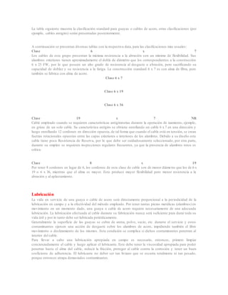 La tabla siguiente muestra la clasificación standard para guayas o cables de acero, otras clasificaciones (por
ejemplo, cables antigiro) serán presentadas posteriormente.
A continuación se presentan diversas tablas con la respectiva data, para las clasificaciones más usuales:
Clase 6 x 7
Los cables de este grupo presentan la máxima resistencia a la abrasión con un mínimo de flexibilidad. Sus
alambres exteriores tienen aproximadamente el doble de diámetro que los correspondientes a la construcción
6 x 25 FW, por lo que poseen un alto grado de resistencia al desgaste o abrasión, pero sacrificando su
capacidad de doblez y su resistencia a la fatiga. La construcción standard 6 x 7 es con alma de fibra, pero
también se fabrica con alma de acero.
Clase 6 x 7
Clase 6 x 19
Clase 6 x 36
Clase 19 x 7 NR
Cable empleado cuando se requieren características antigiratorias durante la operación de izamiento, ejemplo,
en grúas de un solo cable. Su característica antigiro se obtiene enrollando un cable 6 x 7 en una dirección y
luego enrollando 12 cordones en dirección opuesta, de tal forma que cuando el cable está en tensión, se crean
fuerzas rotacionales opuestas entre las capas exteriores e interiores de los alambres. Debido a su diseño este
cable tiene poca Resistencia de Reserva, por lo que debe ser cuidadosamente seleccionado, por otra parte,
durante su empleo se requieren inspecciones regulares frecuentes, ya que la presencia de alambres rotos es
crítica.
Clase 8 x 19
Por tener 8 cordones en lugar de 6, los cordones de esta clase de cable son de menor diámetro que los de 6 x
19 o 6 x 36, mientras que el alma es mayor. Esto produce mayor flexibilidad pero menor resistencia a la
abrasión y al aplastamiento.
Lubricación
La vida en servicio de una guaya o cable de acero será directamente proporcional a la periodicidad de la
lubricación en campo y a la efectividad del método empleado. Por tener tantas piezas metálicas (alambres) en
movimiento en un momento dado, una guaya o cable de acero requiere necesariamente de una adecuada
lubricación. La lubricación efectuada al cable durante su fabricación nunca será suficiente para durar toda su
vida útil y por lo tanto debe ser lubricada periódicamente.
Generalmente la superficie de las guayas se cubre de arena, polvo, sucio, etc. durante el servicio y estos
contaminantes ejercen una acción de desgaste sobre los alambres de acero, impidiendo también el libre
movimiento o deslizamiento de los mismos. Esta condición se complica si dichos contaminantes penetran al
interior del cable.
Para llevar a cabo una lubricación apropiada en campo es necesario, entonces, primero limpiar
concienzudamente el cable y luego aplicar el lubricante. Este debe tener la viscosidad apropiada para poder
penetrar hasta el alma del cable, reducir la fricción, proteger al cable contra la corrosión y tener un buen
coeficiente de adherencia. El lubricante no deber ser tan liviano que se escurra totalmente ni tan pesado,
porque entonces atrapa demasiados contaminantes.
 