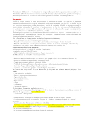 Normalmente el lubricante se puede aplicar en campo mediante uno de los siguientes métodos: a) Goteo; b)
Atomizado; c) Brocha. Lo más conveniente es aplicarlo donde el cable forme un arco, ejemplo, en una polea.
Adicionalmente existen en el comercio lubricadores a presión que permiten una mejor penetración.
Inspección
Todas las guayas o cables de acero inevitablemente se deterioran en servicio y su capacidad de trabajo va
disminuyendo gradualmente. Por estas razones las inspecciones periódicas son críticas y se pueden indicar
tres objetivos fundamentales: a) Las inspecciones revelan la condición del cable en un momento dado y
pueden indicar la necesidad de reemplazo; b) Las inspecciones revelan si se está usando el cable apropiado y
c) Las inspecciones permiten el descubrimiento y la corrección de defectos en los equipos o en la operación,
que pudieran estar causando deterioro prematuro del cable.
Todas las guayas o cables de acero deben ser inspeccionadas a intervalos regulares y entre más tiempo lleve la
guaya en servicio o entre más severo sea éste, más frecuentes y completas deberán ser las inspecciones. De
cada inspección deben mantenerse registros.
Los cables deben ser inspeccionados según las circunstancias siguientes:
-Antes de ser puesto en servicio a menos que sea nuevo.
- Antes de ser puesto en servicio cuando haya sido instalado en otro equipo distinto al original.
- Antes de cada utilización si está sujeto a condiciones extremas de deterioro, por ejemplo, ambientes muy
contaminados con polvo o arena, ambientes corrosivos,ambientes muy calientes, etc.
La frecuencia de inspección deberá ser:
-Cables empleados en elevadores de personal: Cada 6 meses.
-empleados en grúas: Cada 8-12 meses.
- Cables empleados en condiciones extremas: Según sea necesario.
Se deben tomar en cuenta los aspectos siguientes:
- Abrasión: Desgaste superficial por roce mecánico, por ejemplo, con el suelo, tambor del malacate, etc.
- Reducción del diámetro: Causado por estiramiento dúctil.
- Fatiga: Ocasionada por esfuerzos alternos de doblez.
- Pérdida de Resistencia Mecánica: Causada por roturas o fallas de alambres individuales.
- Corrosión: Ataque del material por el medio ambiente
- Distorsión o Deformación. Ejemplo: “Jaula de Pájaro”, “martillado”.
Al realizar las inspecciones se debe documentar y fotografiar los posibles defectos presentes, tales
como:
- Fallas o defectos localizados.
- Signos o manchas de recalentamiento.
- Exposición del alma.
- Daños en los terminales.
- Aplastamiento.
- Fatiga
- Estiramiento.
- Fracturas de alambres.
Criterios para Reemplazar un Cable de Acero:
- Determinar el número, naturaleza, tipo y posición de los alambres fracturados o rotos,visibles al examinar el
diámetro de la guaya con una lupa de 10 aumentos.
- Considerar la Tabla siguiente:
- Tomar en cuenta la cantidad de alambres rotos visibles (Máximo de 3 en un torón o cordón).
- Deterioro o daños cerca de los terminales (Máximo de 3 alambres rotos a una distancia de 6 mm del
terminal).
- Deterioro del alma (Disminución del diámetro del cable).
- Durante el uso normal del cable o guaya ésta se desgasta y se debe reemplazar al detectaruna reducción del
10 % del diámetro nominal en cables de 6 y 8 torones y 3 % en cables multitorones, como máximo.
- Si presenta corrosión interna.
- Si presenta corrosión externa (considerar el grado de deterioro).
 