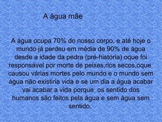 l
A água mãe
A água ocupa 70% do nosso corpo, e até hoje o
mundo já perdeu em média de 90% de água
desde a idade da pedra (pré-história) oque foi
responsável por morte de peixes,rios secos,oque
causou várias mortes pelo mundo e o mundo sem
água não existiria vida e se um dia a água acabar
vai acabar a vida porque os sentido dos
humanos são feitos pela água e sem água sem
sentido.
 