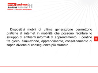 Bologna, 8 – 9 giugno - BolognaFiere




   Dispositivi mobili di ultima generazione permettono
pratiche di internet in mobilità che possono facilitare lo
sviluppo di ambienti informali di apprendimento. Il confine   10
fra gioco, simulazione, apprendimento, consolidamento di
saperi diviene di conseguenza più sfumato.
 