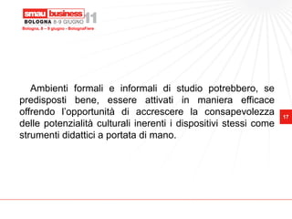Bologna, 8 – 9 giugno - BolognaFiere




   Ambienti formali e informali di studio potrebbero, se
predisposti bene, essere attivati in maniera efficace
offrendo l’opportunità di accrescere la consapevolezza            17
delle potenzialità culturali inerenti i dispositivi stessi come
strumenti didattici a portata di mano.
 