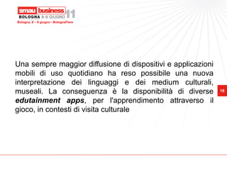 Bologna, 8 – 9 giugno - BolognaFiere




Una sempre maggior diffusione di dispositivi e applicazioni
mobili di uso quotidiano ha reso possibile una nuova
interpretazione dei linguaggi e dei medium culturali,
museali. La conseguenza è la disponibilità di diverse         18

edutainment apps, per l'apprendimento attraverso il
gioco, in contesti di visita culturale
 