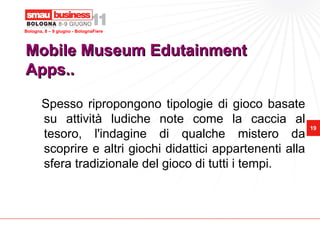 Bologna, 8 – 9 giugno - BolognaFiere




Mobile Museum Edutainment
Apps..

       Spesso ripropongono tipologie di gioco basate
       su attività ludiche note come la caccia al
                                                             19
       tesoro, l'indagine di qualche mistero da
       scoprire e altri giochi didattici appartenenti alla
       sfera tradizionale del gioco di tutti i tempi.
 